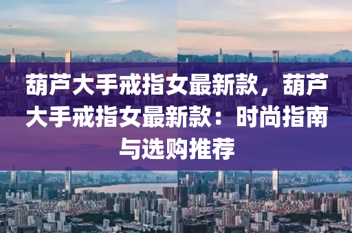 葫芦大手戒指女最新款，葫芦大手戒指女最新款：时尚指南与选购推荐