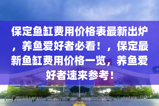 保定鱼缸费用价格表最新出炉，养鱼爱好者必看！，保定最新鱼缸费用价格一览，养鱼爱好者速来参考！