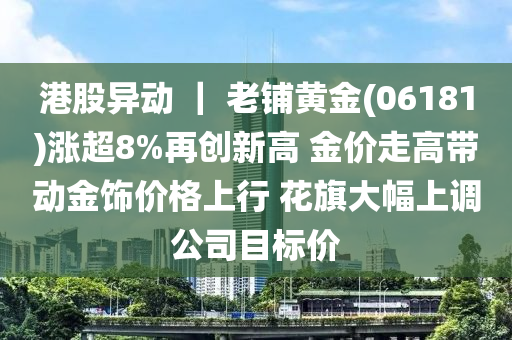 港股异动 ｜ 老铺黄金(06181)涨超8%再创新高 金价走高带动金饰价格上行 花旗大幅上调公司目标价