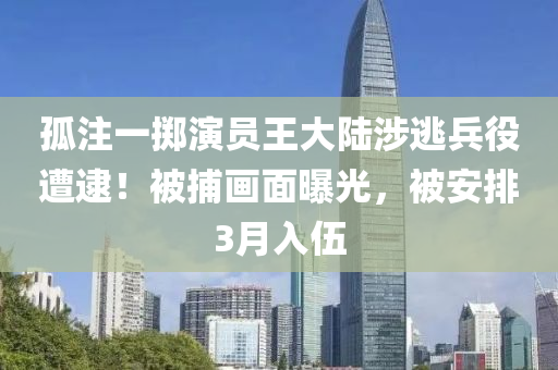 孤注一掷演员王大陆涉逃兵役遭逮！被捕画面曝光，被安排3月入伍