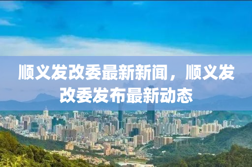 顺义发改委最新新闻，顺义发改委发布最新动态
