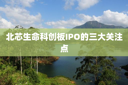 北芯生命科创板IPO的三大关注点