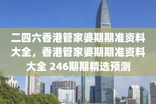 二四六香港管家婆期期准资料大全，香港管家婆期期准资料大全 246期期精选预测