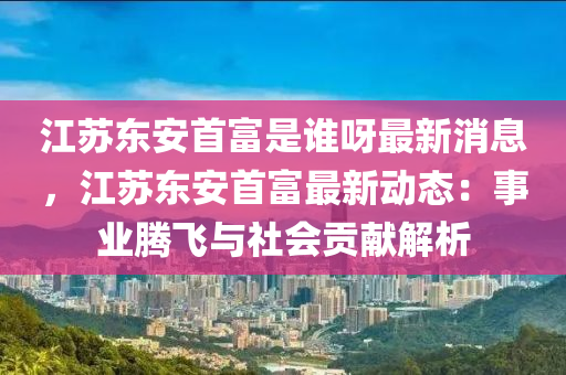 江苏东安首富是谁呀最新消息，江苏东安首富最新动态：事业腾飞与社会贡献解析