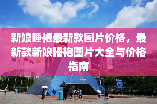 新娘睡袍最新款图片价格，最新款新娘睡袍图片大全与价格指南