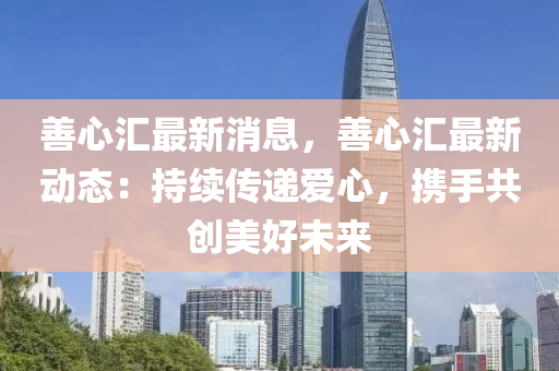 善心汇最新消息，善心汇最新动态：持续传递爱心，携手共创美好未来