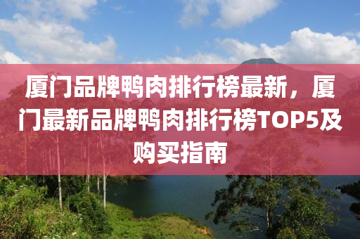 厦门品牌鸭肉排行榜最新，厦门最新品牌鸭肉排行榜TOP5及购买指南