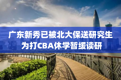 广东新秀已被北大保送研究生 为打CBA休学暂缓读研