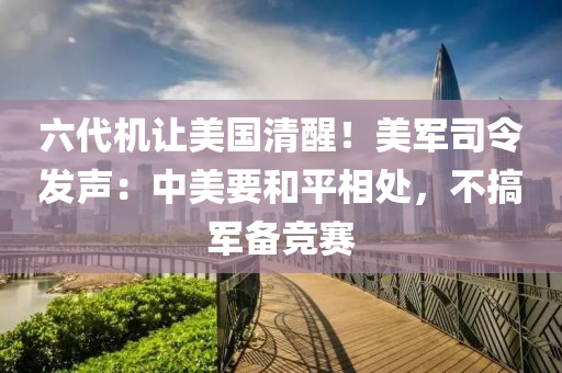 六代机让美国清醒！美军司令发声：中美要和平相处，不搞军备竞赛
