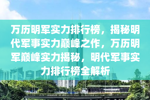 万历明军实力排行榜，揭秘明代军事实力巅峰之作，万历明军巅峰实力揭秘，明代军事实力排行榜全解析