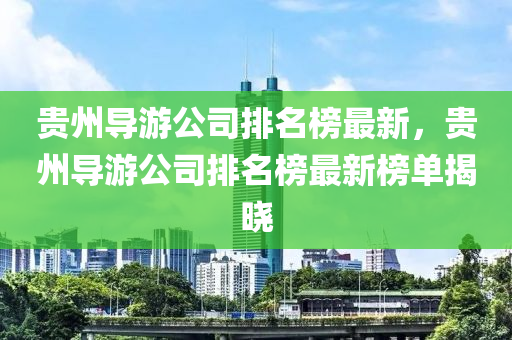 贵州导游公司排名榜最新，贵州导游公司排名榜最新榜单揭晓