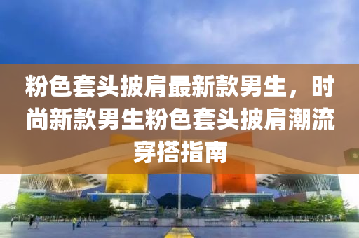 粉色套头披肩最新款男生，时尚新款男生粉色套头披肩潮流穿搭指南