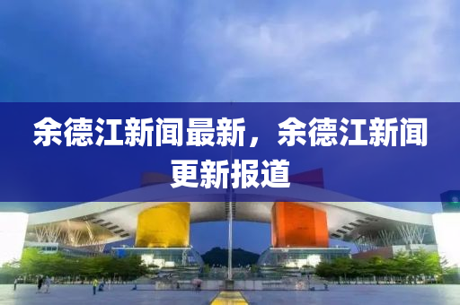 余德江新闻最新，余德江新闻更新报道