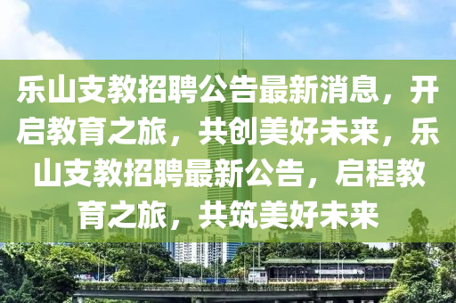 乐山支教招聘公告最新消息，开启教育之旅，共创美好未来，乐山支教招聘最新公告，启程教育之旅，共筑美好未来