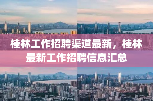 桂林工作招聘渠道最新，桂林最新工作招聘信息汇总