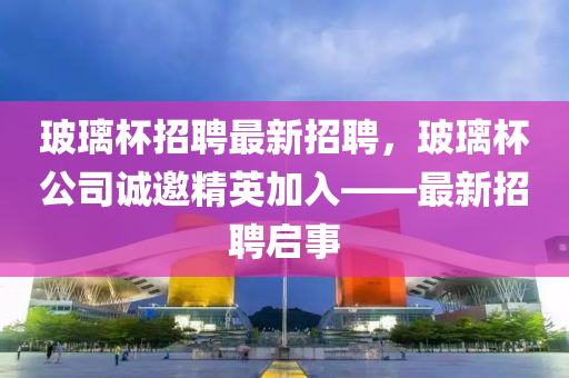 玻璃杯招聘最新招聘，玻璃杯公司诚邀精英加入——最新招聘启事