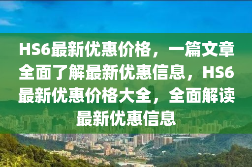 HS6最新优惠价格，一篇文章全面了解最新优惠信息，HS6最新优惠价格大全，全面解读最新优惠信息