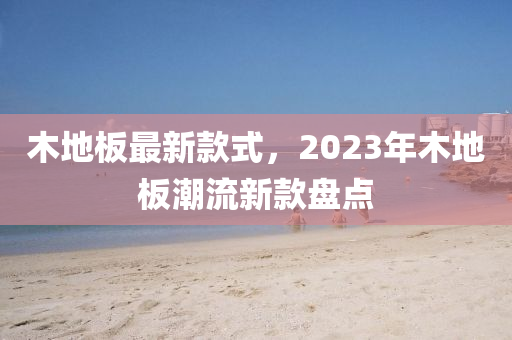 木地板最新款式，2023年木地板潮流新款盘点