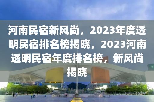 河南民宿新风尚，2023年度透明民宿排名榜揭晓，2023河南透明民宿年度排名榜，新风尚揭晓