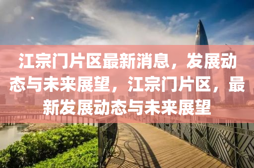 江宗门片区最新消息，发展动态与未来展望，江宗门片区，最新发展动态与未来展望