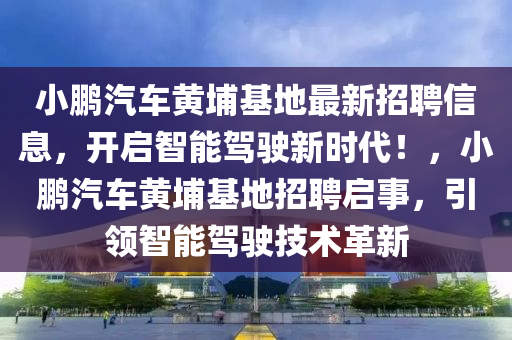 小鹏汽车黄埔基地最新招聘信息，开启智能驾驶新时代！，小鹏汽车黄埔基地招聘启事，引领智能驾驶技术革新