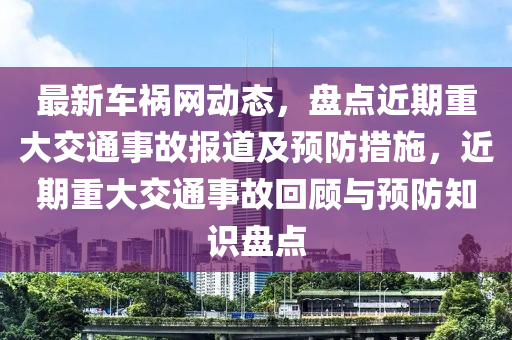 最新车祸网动态，盘点近期重大交通事故报道及预防措施，近期重大交通事故回顾与预防知识盘点