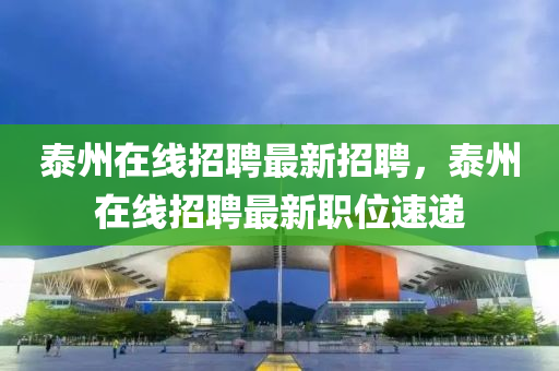 泰州在线招聘最新招聘，泰州在线招聘最新职位速递