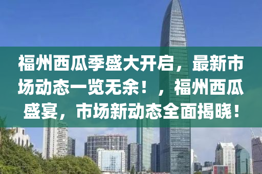 福州西瓜季盛大开启，最新市场动态一览无余！，福州西瓜盛宴，市场新动态全面揭晓！