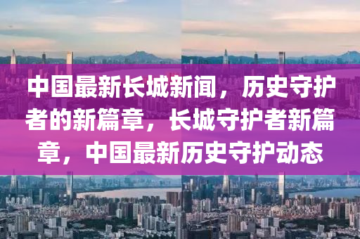 中国最新长城新闻，历史守护者的新篇章，长城守护者新篇章，中国最新历史守护动态