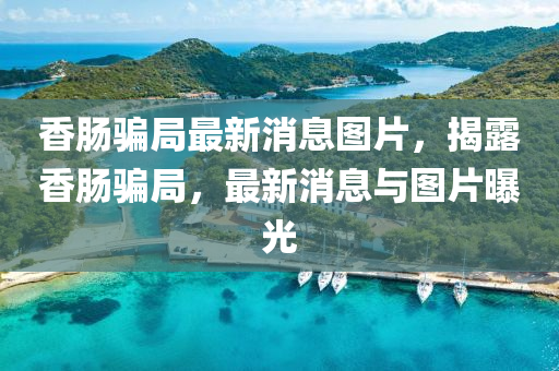 香肠骗局最新消息图片，揭露香肠骗局，最新消息与图片曝光