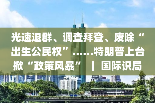 光速退群、调查拜登、废除“出生公民权”……特朗普上台掀“政策风暴” ｜ 国际识局