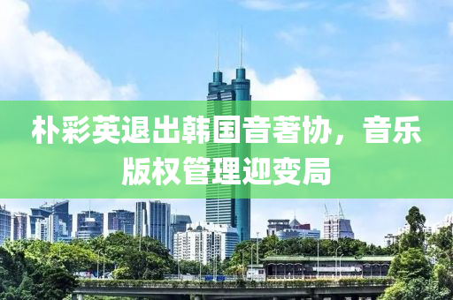 朴彩英退出韩国音著协，音乐版权管理迎变局
