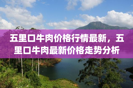 五里口牛肉价格行情最新，五里口牛肉最新价格走势分析