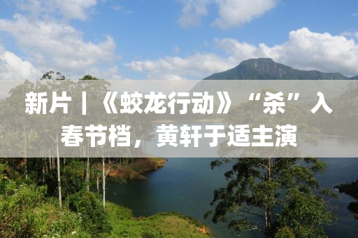 新片｜《蛟龙行动》“杀”入春节档，黄轩于适主演