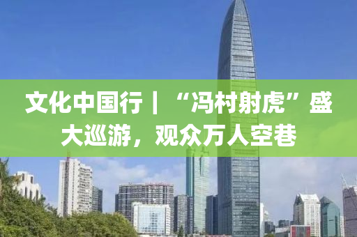 文化中国行｜“冯村射虎”盛大巡游，观众万人空巷