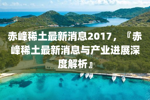 赤峰稀土最新消息2017，『赤峰稀土最新消息与产业进展深度解析』