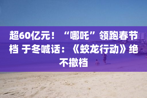 超60亿元！“哪吒”领跑春节档 于冬喊话：《蛟龙行动》绝不撤档