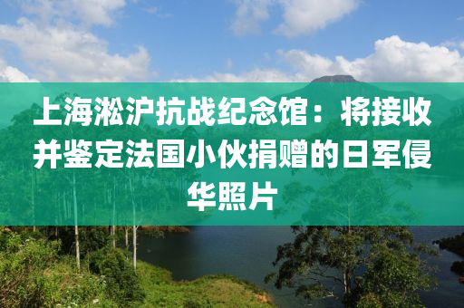 上海淞沪抗战纪念馆：将接收并鉴定法国小伙捐赠的日军侵华照片