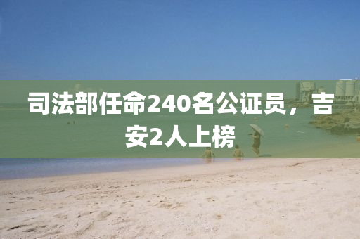 司法部任命240名公证员，吉安2人上榜