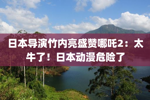 日本导演竹内亮盛赞哪吒2：太牛了！日本动漫危险了
