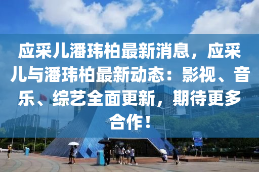 应采儿潘玮柏最新消息，应采儿与潘玮柏最新动态：影视、音乐、综艺全面更新，期待更多合作！