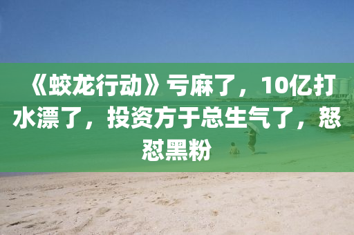 《蛟龙行动》亏麻了，10亿打水漂了，投资方于总生气了，怒怼黑粉