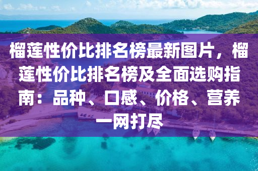 榴莲性价比排名榜最新图片，榴莲性价比排名榜及全面选购指南：品种、口感、价格、营养一网打尽