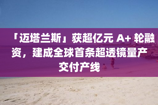「迈塔兰斯」获超亿元 A+ 轮融资，建成全球首条超透镜量产交付产线
