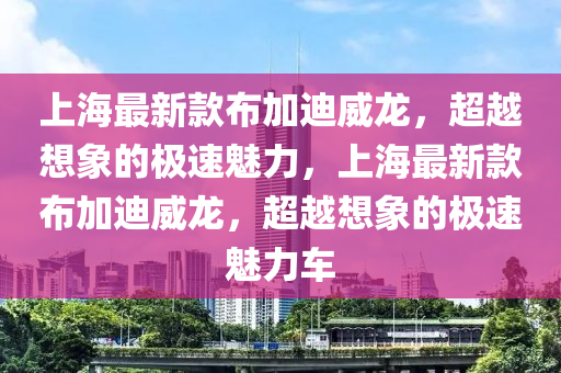 上海最新款布加迪威龙，超越想象的极速魅力，上海最新款布加迪威龙，超越想象的极速魅力车