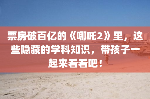 票房破百亿的《哪吒2》里，这些隐藏的学科知识，带孩子一起来看看吧！