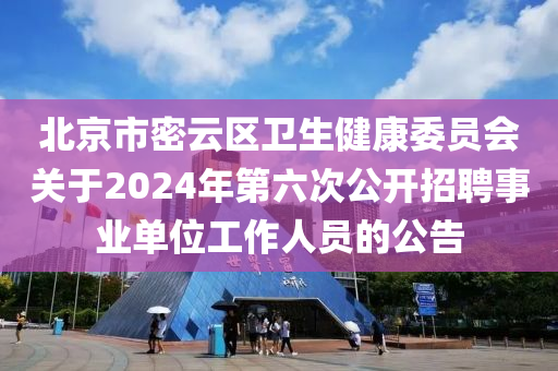 北京市密云区卫生健康委员会关于2024年第六次公开招聘事业单位工作人员的公告