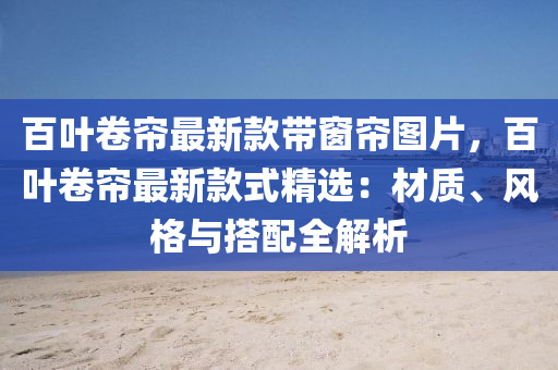 百叶卷帘最新款带窗帘图片，百叶卷帘最新款式精选：材质、风格与搭配全解析