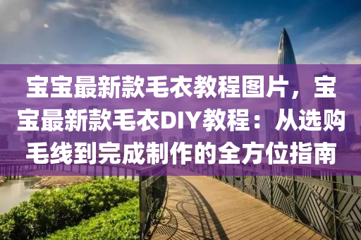 宝宝最新款毛衣教程图片，宝宝最新款毛衣DIY教程：从选购毛线到完成制作的全方位指南