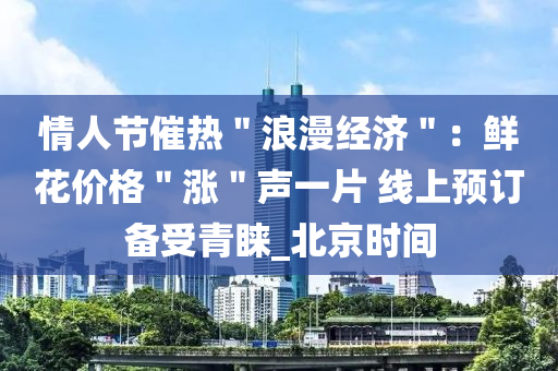 情人节催热＂浪漫经济＂：鲜花价格＂涨＂声一片 线上预订备受青睐_北京时间